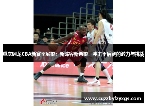 重庆翱龙CBA新赛季展望：新阵容新希望，冲击季后赛的潜力与挑战